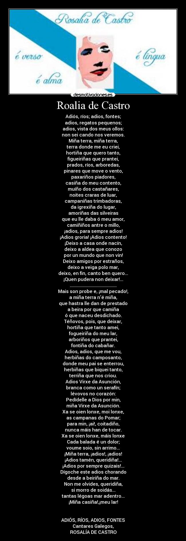 Roalia de Castro - Adiós, ríos; adios, fontes;
adios, regatos pequenos;
adios, vista dos meus ollos:
non sei cando nos veremos.
Miña terra, miña terra,
terra donde me eu criei,
hortiña que quero tanto,
figueiriñas que prantei,
prados, ríos, arboredas,
pinares que move o vento,
paxariños piadores,
casiña do meu contento,
muíño dos castañares,
noites craras de luar,
campaniñas trimbadoras,
da igrexiña do lugar,
amoriñas das silveiras
que eu lle daba ó meu amor,
camiñiños antre o millo,
¡adios, para sempre adios!
¡Adios groria! ¡Adios contento!
¡Deixo a casa onde nacín,
deixo a aldea que conozo
por un mundo que non vin!
Deixo amigos por estraños,
deixo a veiga polo mar,
deixo, en fin, canto ben quero...
¡Quen pudera non deixar!...
.........................................
Mais son probe e, ¡mal pecado!,
a miña terra né miña,
que hastra lle dan de prestado
a beira por que camiña
ó que naceu desdichado.
Téñovos, pois, que deixar,
hortiña que tanto amei,
fogueiriña do meu lar,
arboriños que prantei,
fontiña do cabañar.
Adios, adios, que me vou,
herbiñas do camposanto,
donde meu pai se enterrou,
herbiñas que biquei tanto,
terriña que nos criou.
Adios Virxe da Asunción,
branca como un serafín;
lévovos no corazón:
Pedídelle a Dios por min,
miña Virxe da Asunción.
Xa se oien lonxe, moi lonxe,
as campanas do Pomar;
para min, ¡ai!, coitadiño,
nunca máis han de tocar.
Xa se oien lonxe, máis lonxe
Cada balada é un dolor;
voume soio, sin arrimo...
¡Miña terra, ¡adios!, ¡adios!
¡Adios tamén, queridiña!...
¡Adios por sempre quizais!...
Dígoche este adios chorando
desde a beiriña do mar.
Non me olvides, queridiña,
si morro de soidás...
tantas légoas mar adentro...
¡Miña casiña!,¡meu lar!


ADIÓS, RÍOS, ADIOS, FONTES
Cantares Galegos,
ROSALÍA DE CASTRO