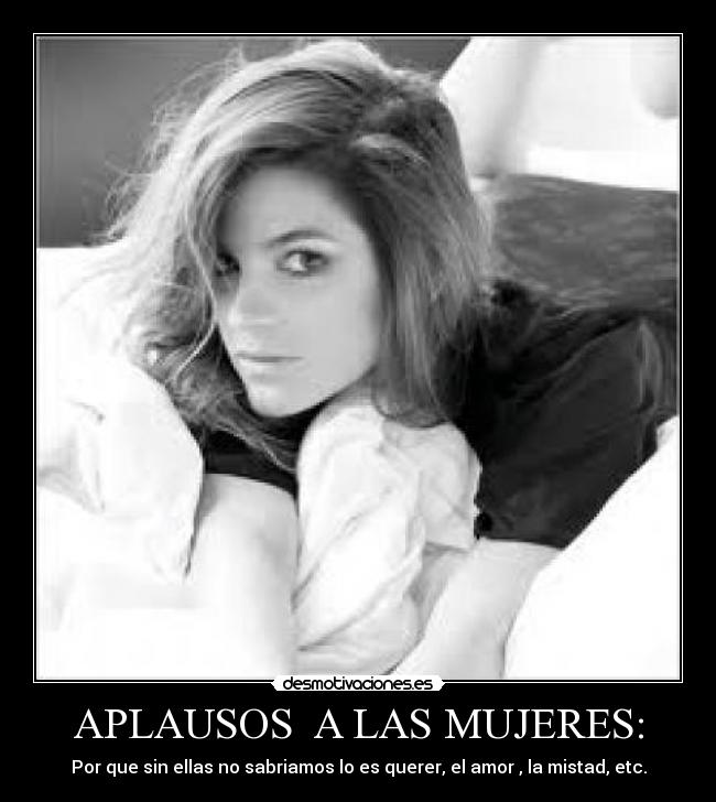 APLAUSOS A LAS MUJERES: - Por que sin ellas no sabriamos lo es querer, el amor , la mistad, etc.