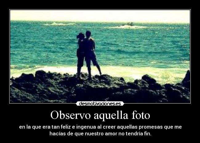Observo aquella foto - en la que era tan feliz e ingenua al creer aquellas promesas que me
hacías de que nuestro amor no tendría fin.