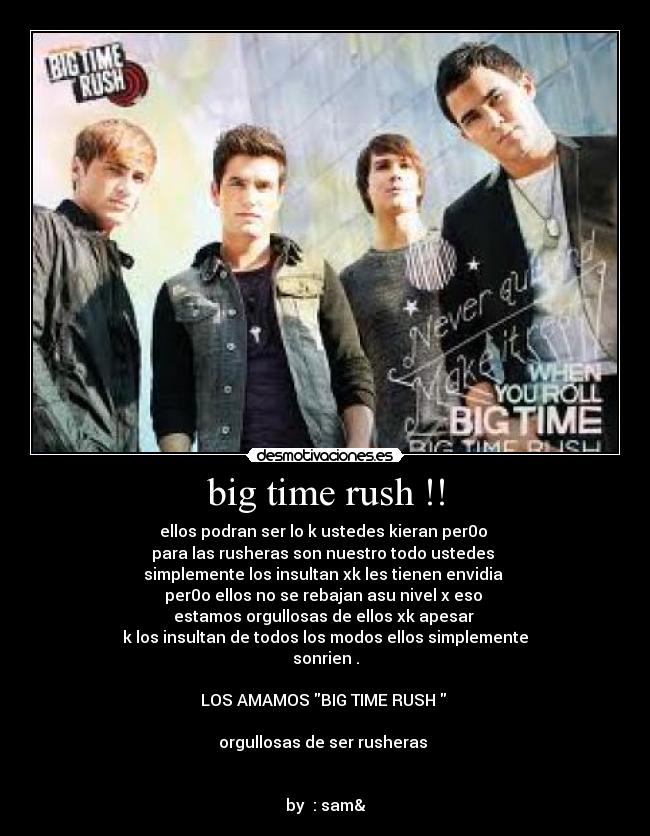 big time rush !! - ellos podran ser lo k ustedes kieran per0o 
para las rusheras son nuestro todo ustedes 
simplemente los insultan xk les tienen envidia 
per0o ellos no se rebajan asu nivel x eso 
estamos orgullosas de ellos xk apesar 
k los insultan de todos los modos ellos simplemente
sonrien .

LOS AMAMOS BIG TIME RUSH  

orgullosas de ser rusheras 


by  : sam&