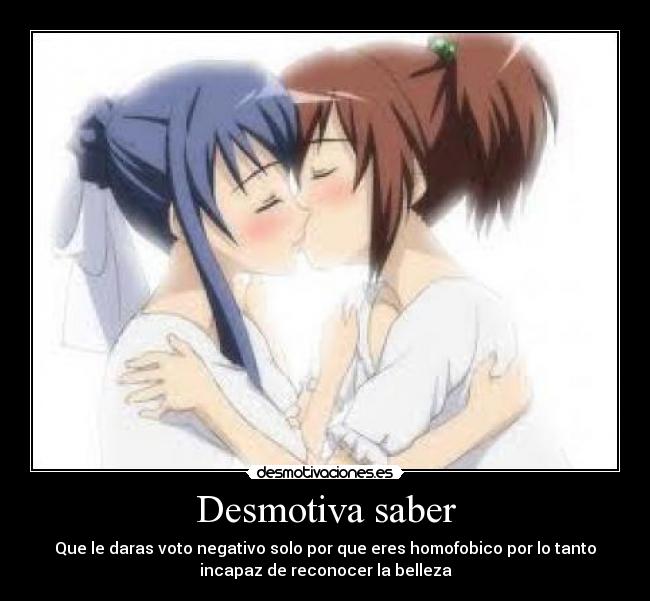 Desmotiva saber - Que le daras voto negativo solo por que eres homofobico por lo tanto
incapaz de reconocer la belleza