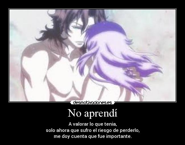 No aprendí - A valorar lo que tenia,
solo ahora que sufro el riesgo de perderlo,
me doy cuenta que fue importante.