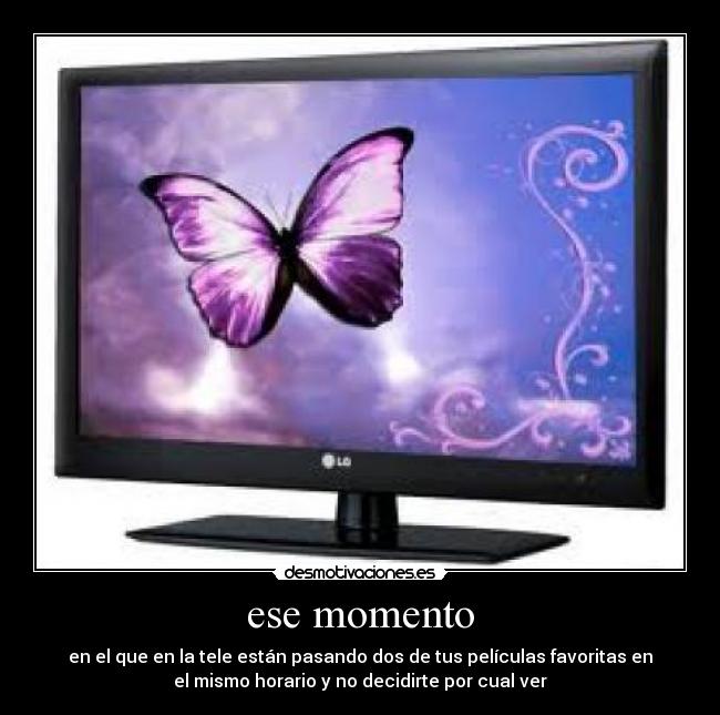 ese momento - en el que en la tele están pasando dos de tus películas favoritas en
el mismo horario y no decidirte por cual ver