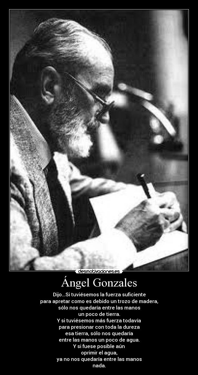 Ángel Gonzales - Dijo...Si tuviésemos la fuerza suficiente
para apretar como es debido un trozo de madera,
sólo nos quedaría entre las manos
un poco de tierra.
Y si tuviésemos más fuerza todavía
para presionar con toda la dureza
esa tierra, sólo nos quedaría
entre las manos un poco de agua.
Y si fuese posible aún
oprimir el agua,
ya no nos quedaría entre las manos
nada.