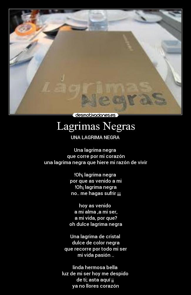 Lagrimas Negras - UNA LAGRIMA NEGRA 

Una lagrima negra 
que corre por mi corazón
una lagrima negra que hiere mi razón de vivir

!Oh¡ lagrima negra 
por que as venido a mi
!Oh¡ lagrima negra
no.. me hagas sufrir ¡¡¡

hoy as venido 
a mi alma ,a mi ser,
a mi vida, por que?
oh dulce lagrima negra

Una lagrima de cristal 
dulce de color negra
que recorre por todo mi ser
mi vida pasión ..

linda hermosa bella 
luz de mi ser hoy me despido 
de ti; asta aquí ¡¡ 
ya no llores corazón
