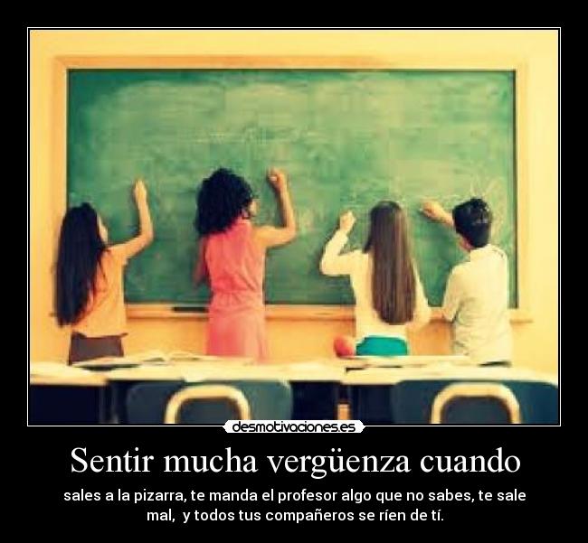 Sentir mucha vergüenza cuando - sales a la pizarra, te manda el profesor algo que no sabes, te sale
mal, y todos tus compañeros se ríen de tí.
