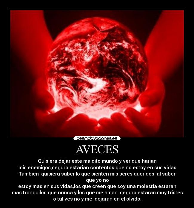 AVECES - Quisiera dejar este maldito mundo y ver que harian
mis enemigos,seguro estarian contentos que no estoy en sus vidas
Tambien  quisiera saber lo que sienten mis seres queridos  al saber que yo no
estoy mas en sus vidas,los que creen que soy una molestia estaran
mas tranquilos que nunca y los que me aman  seguro estaran muy tristes
o tal ves no y me  dejaran en el olvido.