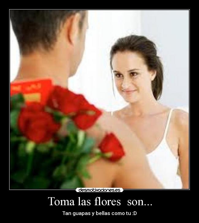 Toma las flores son... - Tan guapas y bellas como tu :D
