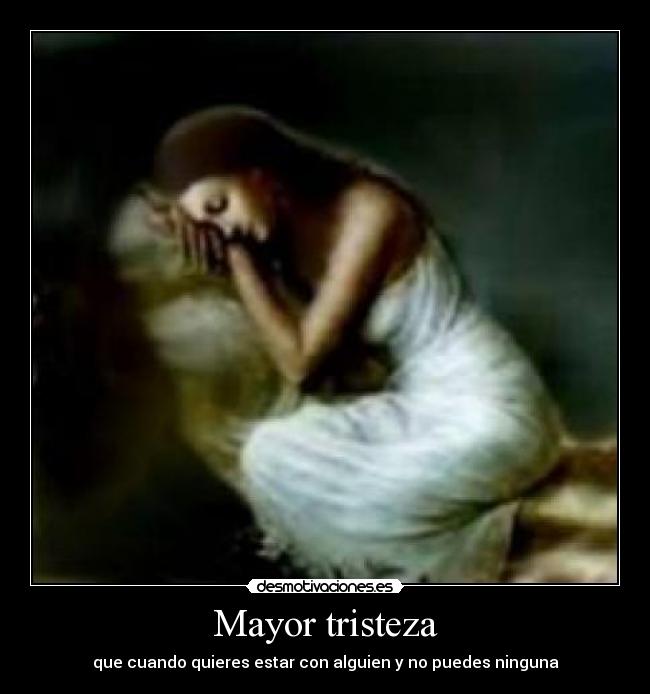 Mayor tristeza - que cuando quieres estar con alguien y no puedes ninguna
