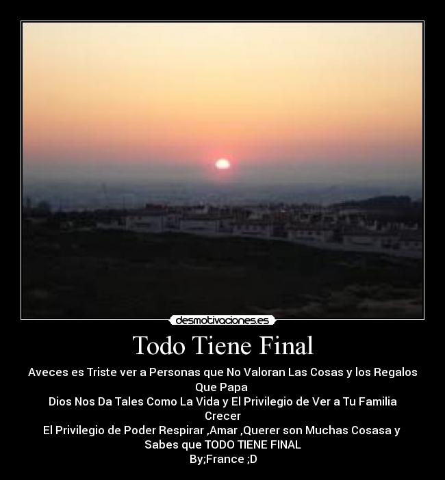 Todo Tiene Final - Aveces es Triste ver a Personas que No Valoran Las Cosas y los Regalos Que Papa
Dios Nos Da Tales Como La Vida y El Privilegio de Ver a Tu Familia Crecer
El Privilegio de Poder Respirar♥,Amar♥,Querer son Muchas Cosasa y
Sabes que TODO TIENE FINAL
By;France ;D