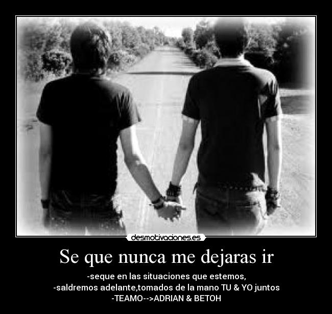 Se que nunca me dejaras ir - -seque en las situaciones que estemos,
-saldremos adelante,tomados de la mano TU & YO juntos
-TEAMO-->ADRIAN & BETOH♥