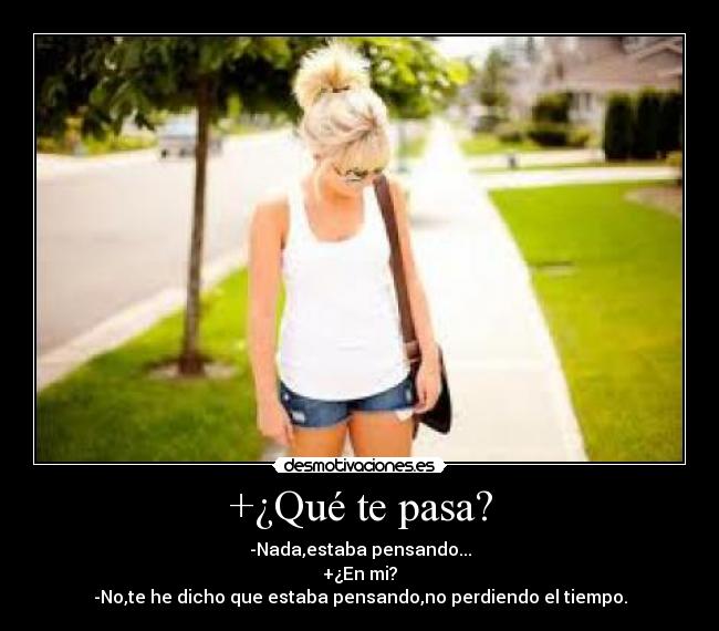 +¿Qué te pasa? - -Nada,estaba pensando...
+¿En mi?
-No,te he dicho que estaba pensando,no perdiendo el tiempo.