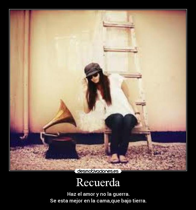 Recuerda - Haz el amor y no la guerra.
Se esta mejor en la cama,que bajo tierra.