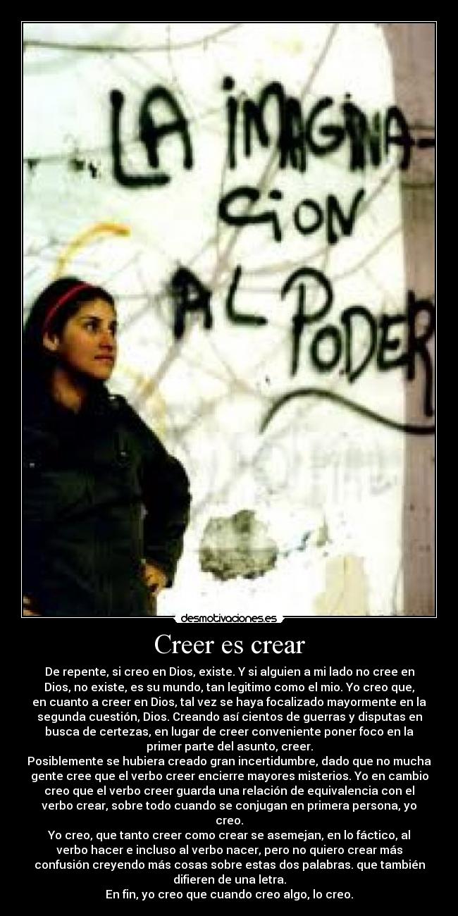 Creer es crear - De repente, si creo en Dios, existe. Y si alguien a mi lado no cree en
Dios, no existe, es su mundo, tan legitimo como el mio. Yo creo que,
en cuanto a creer en Dios, tal vez se haya focalizado mayormente en la
segunda cuestión, Dios. Creando así cientos de guerras y disputas en
busca de certezas, en lugar de creer conveniente poner foco en la
primer parte del asunto, creer.
Posiblemente se hubiera creado gran incertidumbre, dado que no mucha
gente cree que el verbo creer encierre mayores misterios. Yo en cambio
creo que el verbo creer guarda una relación de equivalencia con el
verbo crear, sobre todo cuando se conjugan en primera persona, yo
creo.
Yo creo, que tanto creer como crear se asemejan, en lo fáctico, al
verbo hacer e incluso al verbo nacer, pero no quiero crear más
confusión creyendo más cosas sobre estas dos palabras. que también
difieren de una letra.
En fin, yo creo que cuando creo algo, lo creo.