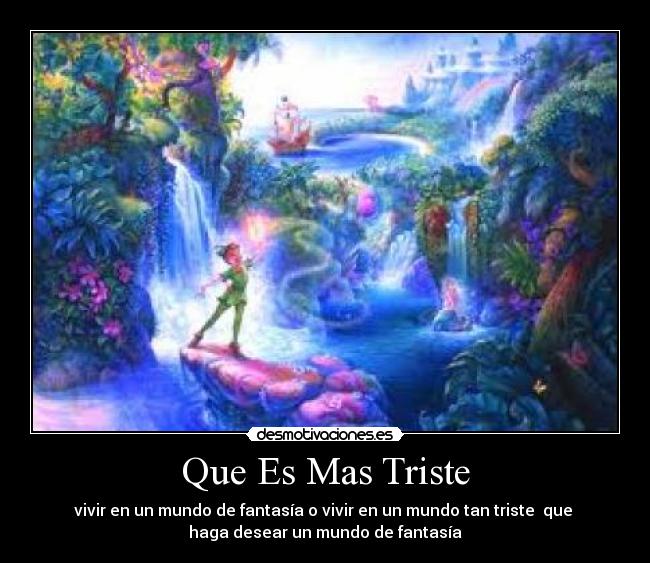 Que Es Mas Triste - vivir en un mundo de fantasía o vivir en un mundo tan triste que
haga desear un mundo de fantasía