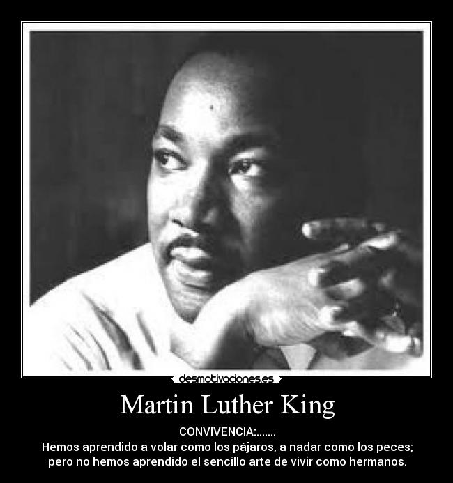 Martin Luther King - CONVIVENCIA:.......
Hemos aprendido a volar como los pájaros, a nadar como los peces;
pero no hemos aprendido el sencillo arte de vivir como hermanos.