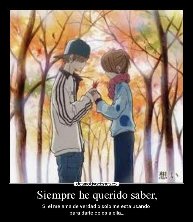 Siempre he querido saber, - SI el me ama de verdad o solo me esta usando 
para darle celos a ella...