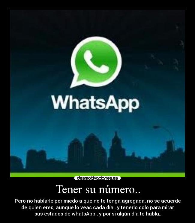 Tener su número.. - Pero no hablarle por miedo a que no te tenga agregada, no se acuerde
de quien eres, aunque lo veas cada día.. y tenerlo solo para mirar
sus estados de whatsApp , y por si algún día te habla..