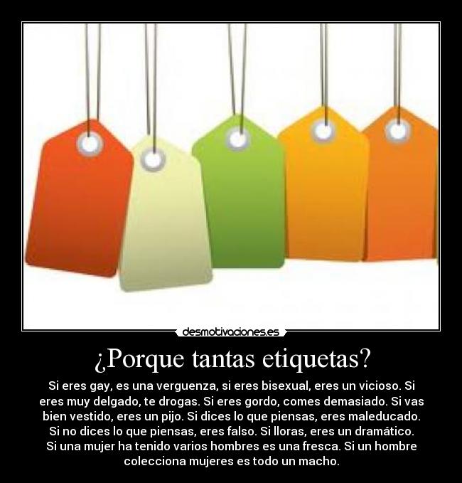 ¿Porque tantas etiquetas? - Si eres gay, es una verguenza, si eres bisexual, eres un vicioso. Si
eres muy delgado, te drogas. Si eres gordo, comes demasiado. Si vas
bien vestido, eres un pijo. Si dices lo que piensas, eres maleducado.
Si no dices lo que piensas, eres falso. Si lloras, eres un dramático.
Si una mujer ha tenido varios hombres es una fresca. Si un hombre
colecciona mujeres es todo un macho.