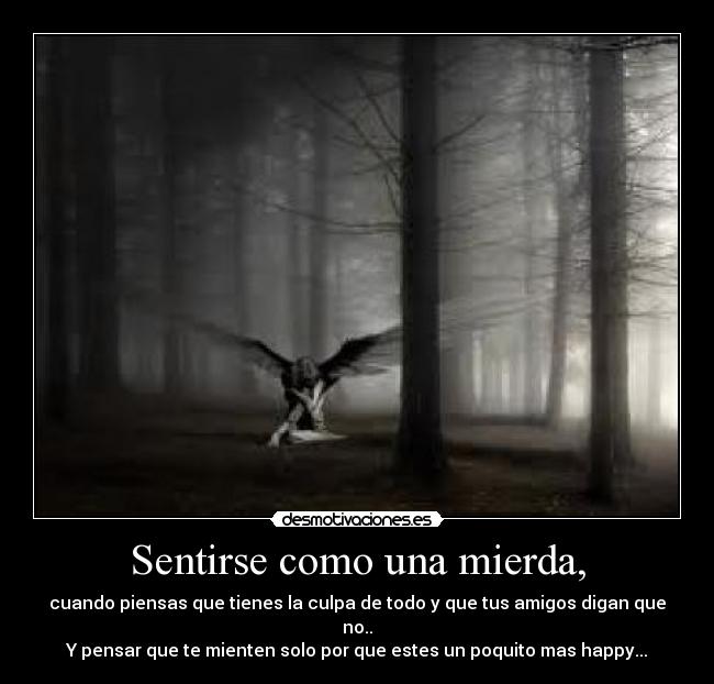 Sentirse como una mierda, - cuando piensas que tienes la culpa de todo y que tus amigos digan que no..
Y pensar que te mienten solo por que estes un poquito mas happy...