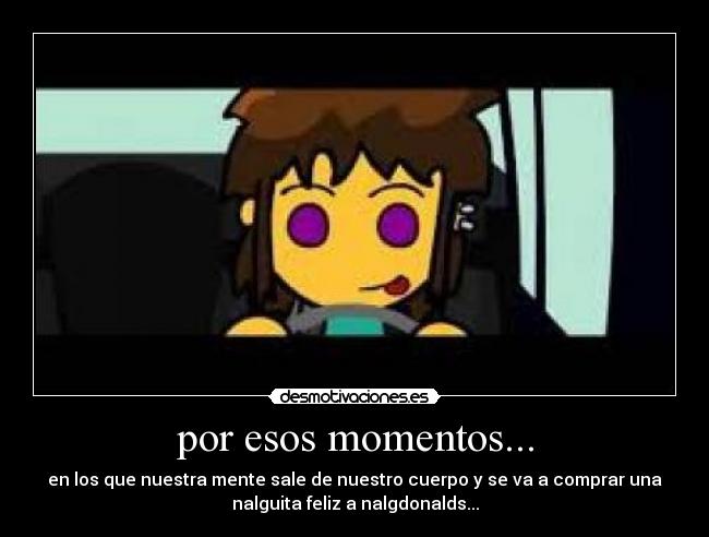 por esos momentos... - en los que nuestra mente sale de nuestro cuerpo y se va a comprar una
nalguita feliz a nalgdonalds...