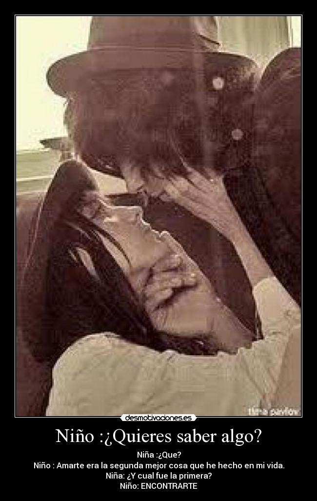 Niño :¿Quieres saber algo? - Niña :¿Que?
Niño : Amarte era la segunda mejor cosa que he hecho en mi vida.
Niña: ¿Y cual fue la primera?
Niño: ENCONTRARTE