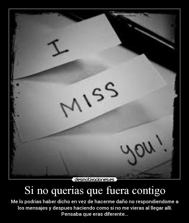 Si no querias que fuera contigo - Me lo podrias haber dicho en vez de hacerme daño no respondiendome a
los mensajes y despues haciendo como si no me vieras al llegar allí.
Pensaba que eras diferente...