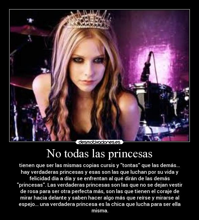 No todas las princesas - tienen que ser las mismas copias cursis y tontas que las demás...
hay verdaderas princesas y esas son las que luchan por su vida y
felicidad día a día y se enfrentan al qué dirán de las demás
princesas. Las verdaderas princesas son las que no se dejan vestir
de rosa para ser otra perfecta más, son las que tienen el coraje de
mirar hacia delante y saben hacer algo más que reírse y mirarse al
espejo... una verdadera princesa es la chica que lucha para ser ella
misma.
