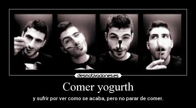 Comer yogurth - y sufrir por ver como se acaba, pero no parar de comer.