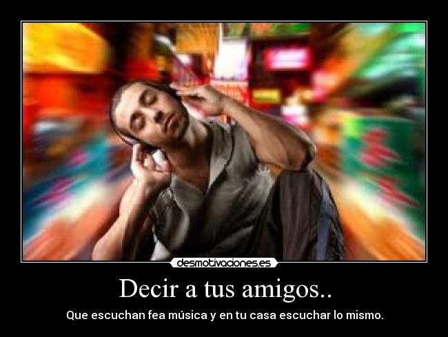Decir a tus amigos.. - Que escuchan fea música y en tu casa escuchar lo mismo.