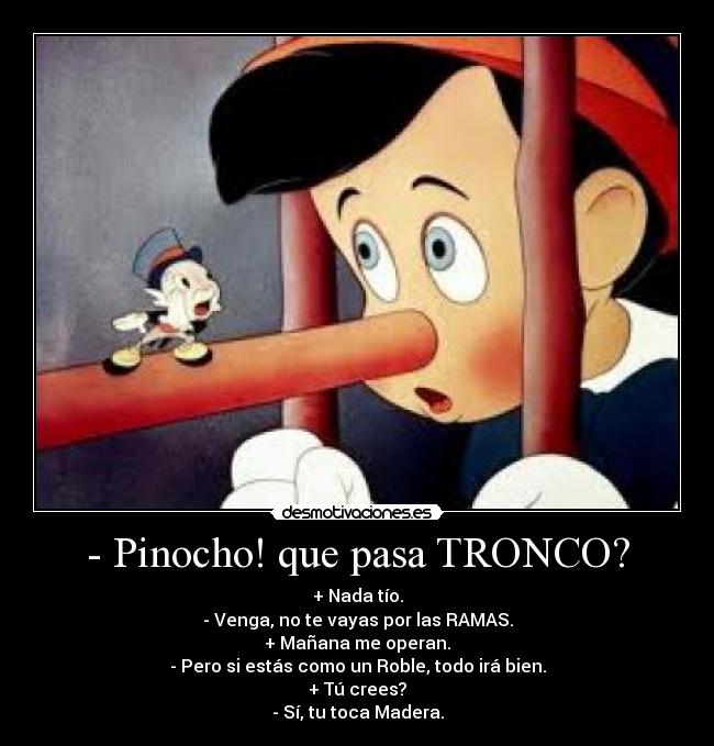 - Pinocho! que pasa TRONCO? - + Nada tío.
- Venga, no te vayas por las RAMAS.
+ Mañana me operan.
- Pero si estás como un Roble, todo irá bien.
+ Tú crees?
- Sí, tu toca Madera.
