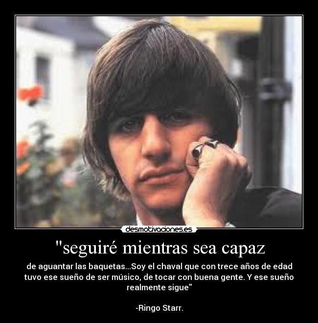 seguiré mientras sea capaz - de aguantar las baquetas...Soy el chaval que con trece años de edad
tuvo ese sueño de ser músico, de tocar con buena gente. Y ese sueño
realmente sigue

-Ringo Starr.
