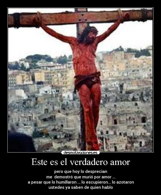 Este es el verdadero amor - pero que hoy lo desprecian
me  demostró que murió por amor ...
a pesar que lo humillaron ... lo escupieron... lo azotaron
ustedes ya saben de quien hablo