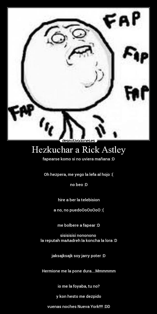 Hezkuchar a Rick Astley - fapearse komo si no uviera mañana :D


Oh hezpera, me yego la lefa al hojo :(

no beo :D


hire a ber la telebision

a no, no puedoOoOoOoO :(


me bolbere a fapear :D

sisisisisi nononono 
la reputah maAadreh la koncha la lora :D


jaksajksajk soy jarry poter :D


Hermione me la pone dura....Mmmmmm


io me la foyaba, tu no?

y kon hesto me dezpido

vuenas noches Nueva York!!!! :DD