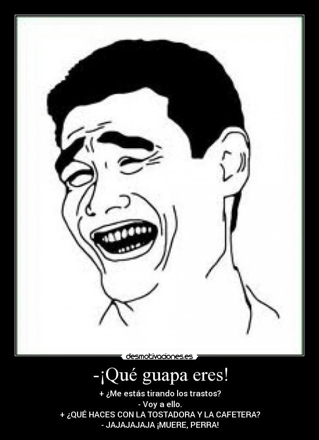 -¡Qué guapa eres! - + ¿Me estás tirando los trastos?
- Voy a ello.
+ ¿QUÉ HACES CON LA TOSTADORA Y LA CAFETERA?
- JAJAJAJAJA ¡MUERE, PERRA!