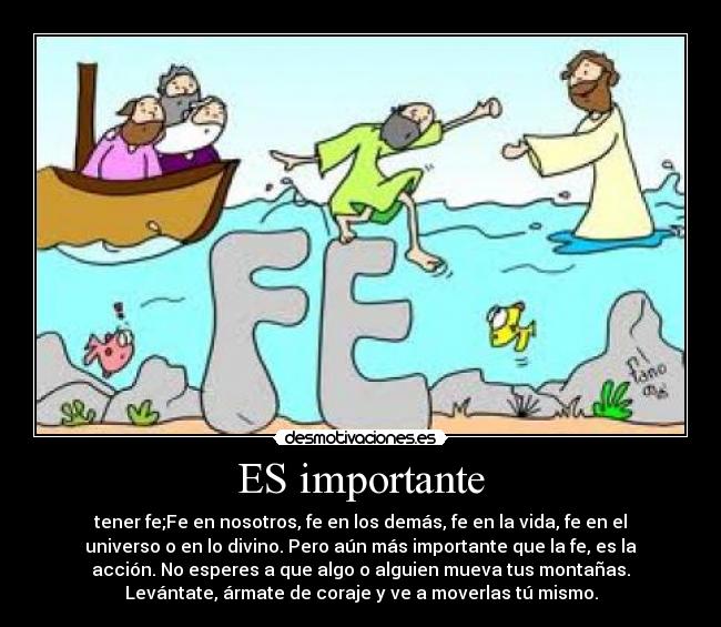 ES importante - tener fe;Fe en nosotros, fe en los demás, fe en la vida, fe en el
universo o en lo divino. Pero aún más importante que la fe, es la
acción. No esperes a que algo o alguien mueva tus montañas.
Levántate, ármate de coraje y ve a moverlas tú mismo.