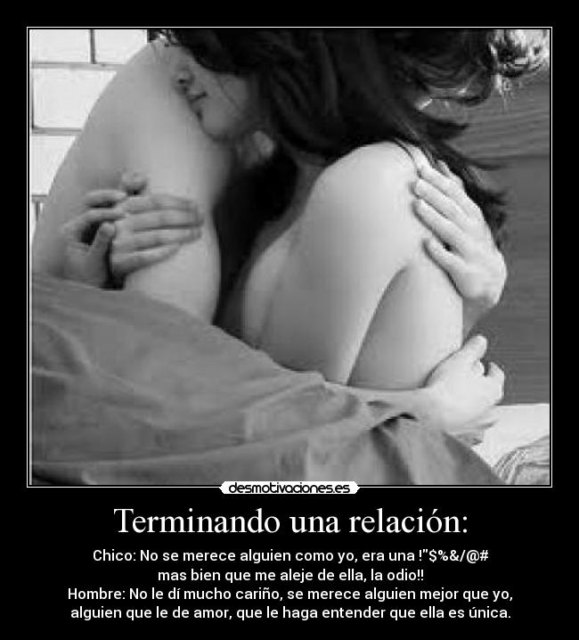 Terminando una relación: - Chico: No se merece alguien como yo, era una !$%&/@#
mas bien que me aleje de ella, la odio!!
Hombre: No le dí mucho cariño, se merece alguien mejor que yo,
alguien que le de amor, que le haga entender que ella es única.