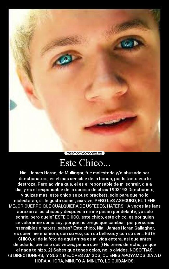 Este Chico... - Niall James Horan, de Mullingar, fue molestado y/o abusado por
directionators, es el mas sensible de la banda, por lo tanto eso lo
destroza. Pero adivina que, el es el reponsable de mi sonreir, dia a
dia, y es el responsable de la sonrisa de otras 1903193 Directioners,
y quizas mas, este chico se puso brackets, solo para que no lo
molestaran, si, le gusta comer, asi vive, PERO LeS ASEGURO, EL TIENE
MEJOR CUERPO QUE CUALQUIERA DE USTEDES, HATERS. A veces las fans
abrazan a los chicos y despues a mi me pasan por delante, yo solo
sonrio, pero duele ESTE CHICO, este chico, este chico, es por quien
se valorarme como soy, porque no tengo que cambiar  por personas
insensibles o haters, sabes? Este chico, Niall James Horan Gallagher,
es quien me enamora, con su voz, con su belleza, y con su ser... ESTE
CHICO, el de la foto de aqui arriba es mi vida entera, asi que antes
de odiarlo, pensalo dos veces, pensa que 1) No tenes derecho, ya que
el nada te hizo. 2) Sabes que tenes celos, no lo olvides. NOSOTRAS,
LAS DIRECTIONERS,  Y SUS 4 MEJORES AMIGOS, QUIENES APOYAMOS DIA A DIA,
HORA A HORA, MINUTO A  MINUTO, LO CUIDAMOS.