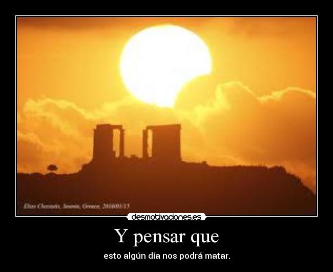 Y pensar que - esto algún día nos podrá matar.