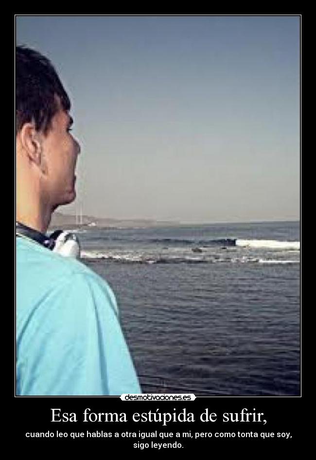 Esa forma estúpida de sufrir, - cuando leo que hablas a otra igual que a mi, pero como tonta que soy, sigo leyendo.
