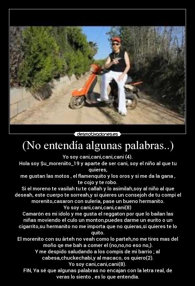 (No entendía algunas palabras..) - Yo soy cani,cani,cani,cani (4).
Hola soy $u_moreniito_19 y aparte de ser cani, soy el niño al que tu
quieres,
me gustan las motos , el flamenquito y los oros y si me da la gana ,
te cojo y te robo.
Si el moreno te vasilah tu te callah y lo asimilah,soy al niño al que
deseah, este cuerpo te sorreah,y si quieres un consejoh de tu compi el
morenito,casaron con suleria, pase un bueno hermanito.
Yo soy cani,cani,cani,cani(8)
Camarón es mi idolo y me gusta el reggaton por que lo bailan las
niñas moviendo el culo un monton,puedes darme un eurito o un
cigarrito,su hermanito no me importa que no quieras,si quieres te lo
quito.
El morenito con su ârteh no veah como lo parteh,no me tires mas del
moño qe me bah a comer el (no,no,no eso no,).
Y me despido saludando a los compis de mi barrio ; al
cabesa,chuckechabi,y al macaco, os quiero(2).
Yo soy cani,cani,cani(8).
FIN, Ya sé que algunas palabras no encajan con la letra real, de
veras lo siento , es lo que entendía.
