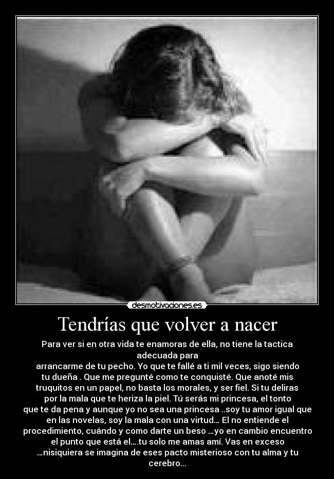 Tendrías que volver a nacer - Para ver si en otra vida te enamoras de ella, no tiene la tactica
adecuada para
arrancarme de tu pecho. Yo que te fallé a ti mil veces, sigo siendo
tu dueña . Que me pregunté como te conquisté. Que anoté mis
truquitos en un papel, no basta los morales, y ser fiel. Si tu deliras
por la mala que te heriza la piel. Tú serás mi princesa, el tonto
que te da pena y aunque yo no sea una princesa ..soy tu amor igual que
en las novelas, soy la mala con una virtud… El no entiende el
procedimiento, cuándo y como darte un beso …yo en cambio encuentro
el punto que está el….tu solo me amas amí. Vas en exceso
…nisiquiera se imagina de eses pacto misterioso con tu alma y tu
cerebro...