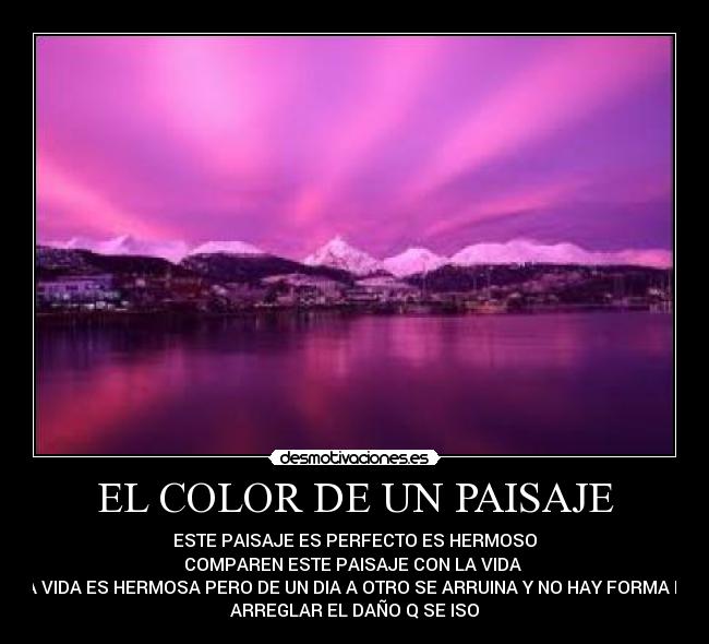 EL COLOR DE UN PAISAJE - ESTE PAISAJE ES PERFECTO ES HERMOSO
COMPAREN ESTE PAISAJE CON LA VIDA 
LA VIDA ES HERMOSA PERO DE UN DIA A OTRO SE ARRUINA Y NO HAY FORMA DE
ARREGLAR EL DAÑO Q SE ISO