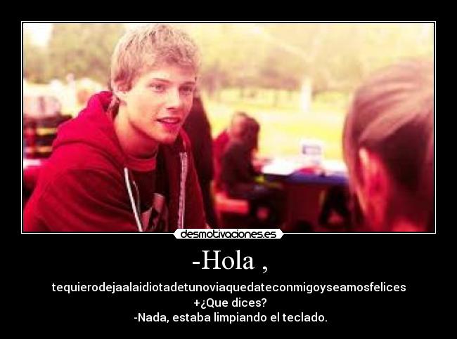 -Hola , - tequierodejaalaidiotadetunoviaquedateconmigoyseamosfelices
 +¿Que dices?
 -Nada, estaba limpiando el teclado.