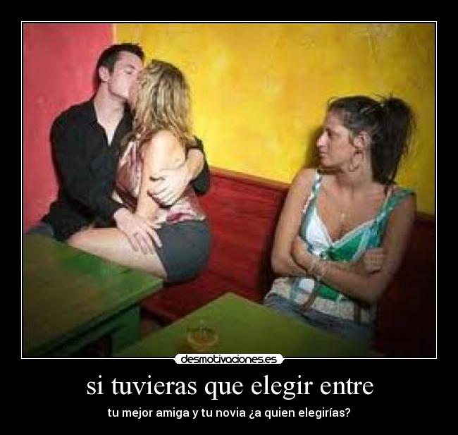si tuvieras que elegir entre - tu mejor amiga y tu novia ¿a quien elegirías?