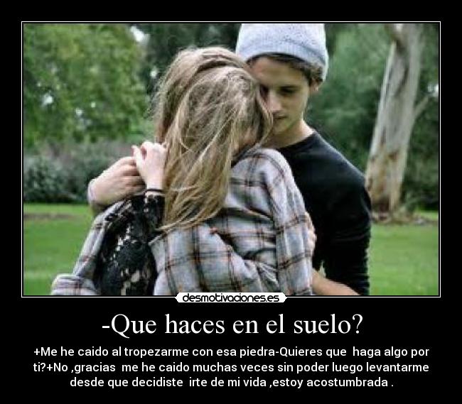 -Que haces en el suelo? - +Me he caido al tropezarme con esa piedra-Quieres que  haga algo por
ti?+No ,gracias  me he caido muchas veces sin poder luego levantarme
desde que decidiste  irte de mi vida ,estoy acostumbrada .