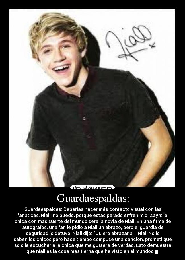 Guardaespaldas: - Guardaespaldas: Deberías hacer más contacto visual con las
fanáticas. Niall: no puedo, porque estas parado enfren mio. Zayn: la
chica con mas suerte del mundo sera la novia de Niall. En una firma de
autografos, una fan le pidió a Niall un abrazo, pero el guardia de
seguridad lo detuvo. Niall dijo: Quiero abrazarla.  Niall:No lo
saben los chicos pero hace tiempo compuse una cancion, prometi que
solo la escucharia la chica que me gustara de verdad. Esto demuestra
que niall es la cosa mas tierna que he visto en el mundoo ¡¡¡¡