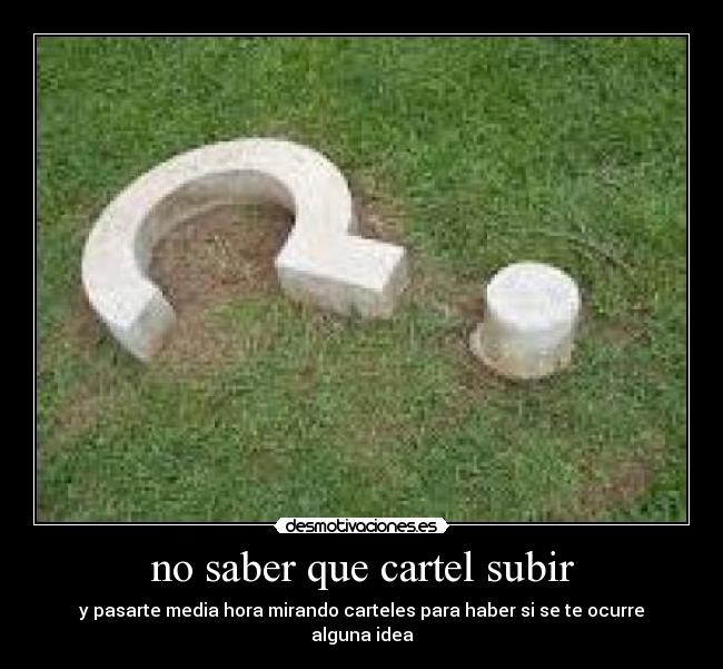 no saber que cartel subir - y pasarte media hora mirando carteles para haber si se te ocurre alguna idea