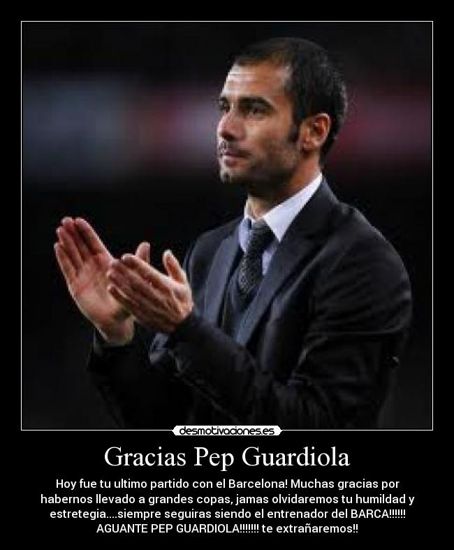 Gracias Pep Guardiola - Hoy fue tu ultimo partido con el Barcelona! Muchas gracias por
habernos llevado a grandes copas, jamas olvidaremos tu humildad y
estretegia....siempre seguiras siendo el entrenador del BARCA!!!!!!
AGUANTE PEP GUARDIOLA!!!!!!! te extrañaremos!!
