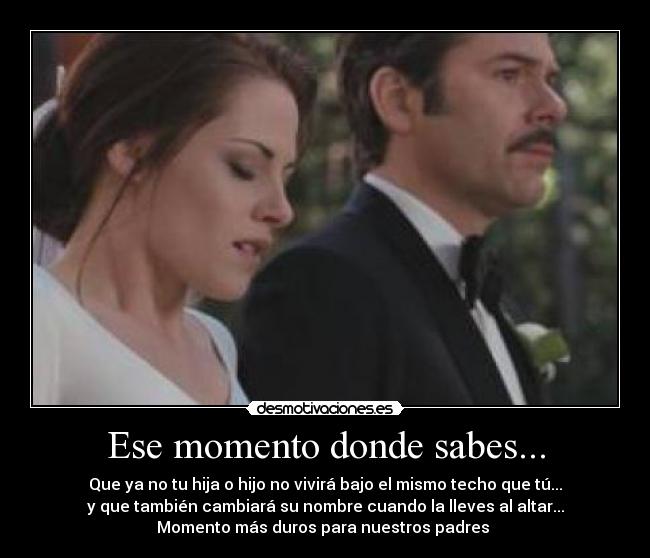 Ese momento donde sabes... - Que ya no tu hija o hijo no vivirá bajo el mismo techo que tú...
y que también cambiará su nombre cuando la lleves al altar...
Momento más duros para nuestros padres♥♥